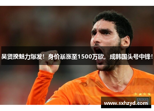 吴贤揆魅力爆发！身价暴涨至1500万欧，成韩国头号中锋！